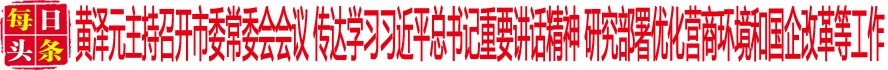 黃澤元主持召開市委常委會會議 傳達學習習近平總書記重要講話精神 研究部署優化營商環境和國企改革等工作